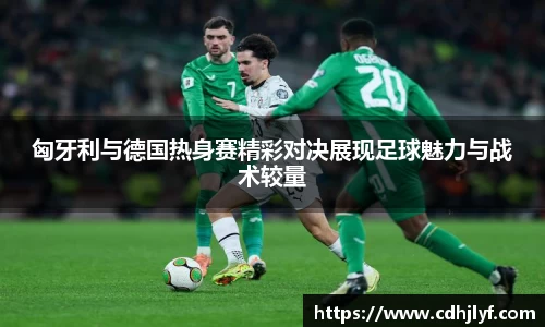 匈牙利与德国热身赛精彩对决展现足球魅力与战术较量